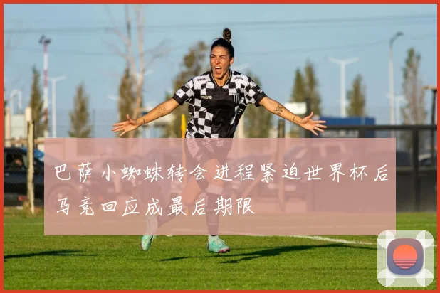 巴萨小蜘蛛转会进程紧迫世界杯后马竞回应成最后期限