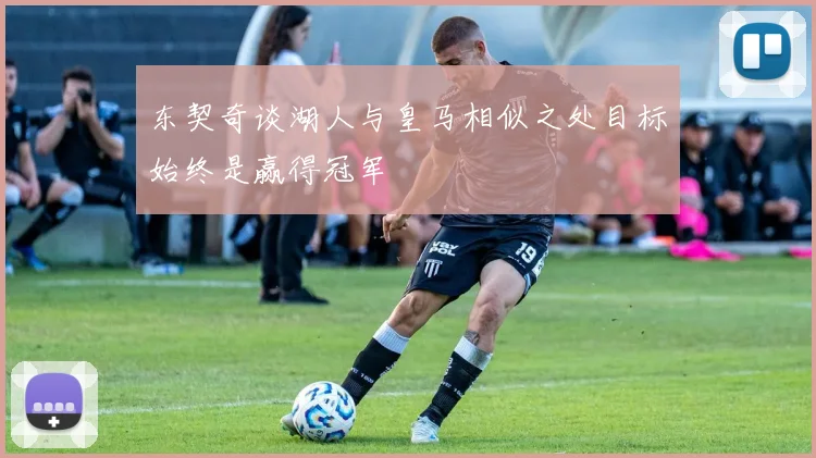 东契奇谈湖人与皇马相似之处目标始终是赢得冠军