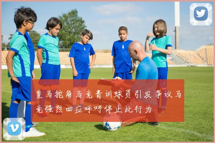 皇马挖角马竞青训球员引发争议马竞强烈回应呼吁停止此行为