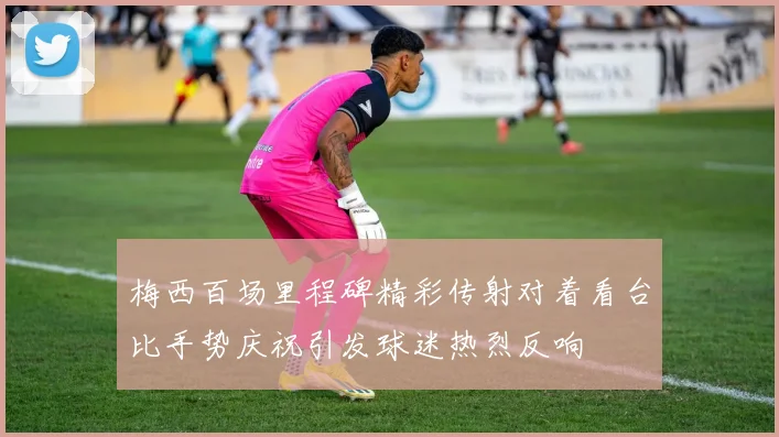 梅西百场里程碑精彩传射对着看台比手势庆祝引发球迷热烈反响