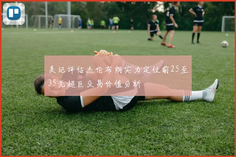 美记评估杰伦布朗实力定位前25至35无超巨交易价值分析