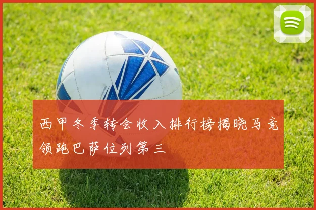 西甲冬季转会收入排行榜揭晓马竞领跑巴萨位列第三