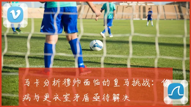 马卡分析穆帅面临的皇马挑战：伤病与更衣室矛盾亟待解决