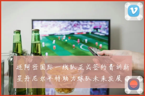 迈阿密国际一线队正式签约青训新星丹尼尔平特助力球队未来发展
