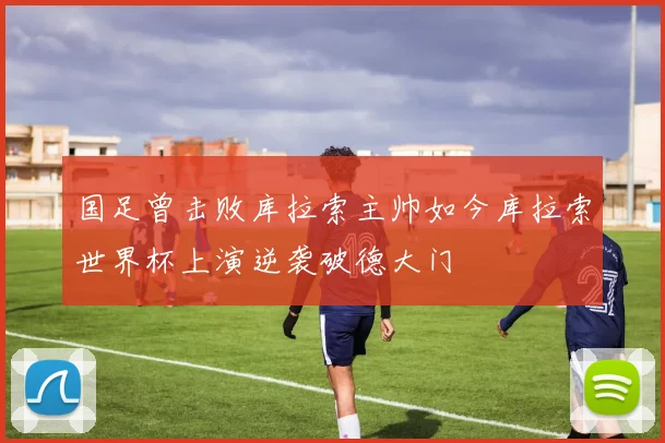 国足曾击败库拉索主帅如今库拉索世界杯上演逆袭破德大门