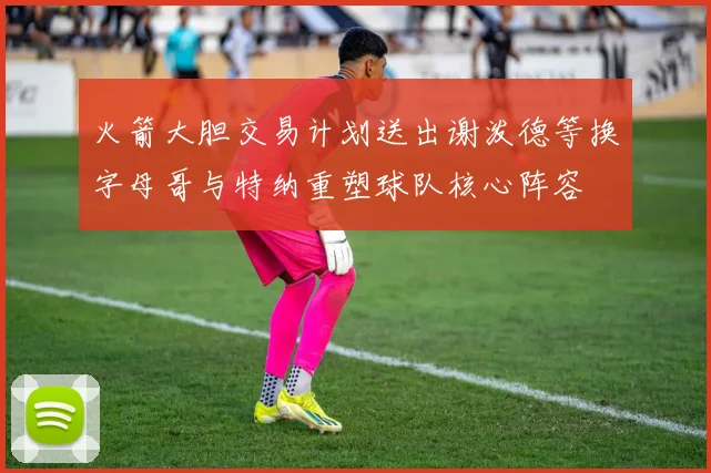 火箭大胆交易计划送出谢泼德等换字母哥与特纳重塑球队核心阵容
