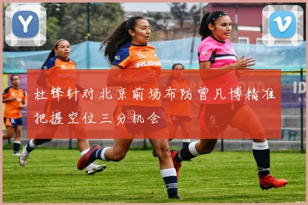 杜锋针对北京前场布防曾凡博精准把握空位三分机会