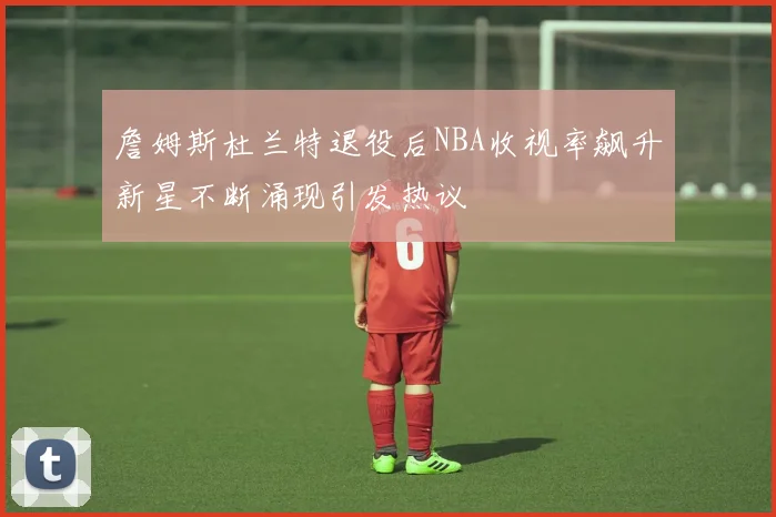 詹姆斯杜兰特退役后NBA收视率飙升新星不断涌现引发热议