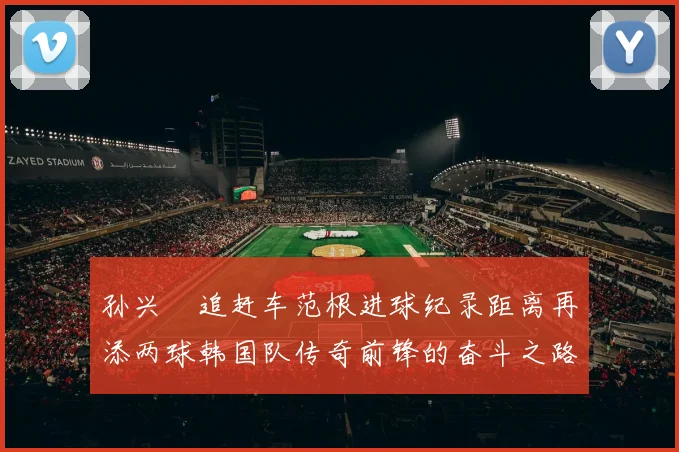 孙兴慜追赶车范根进球纪录距离再添两球韩国队传奇前锋的奋斗之路