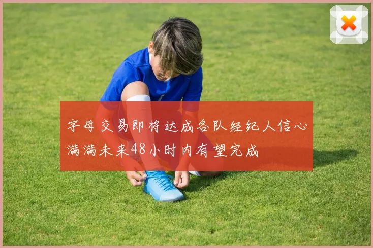 字母交易即将达成各队经纪人信心满满未来48小时内有望完成