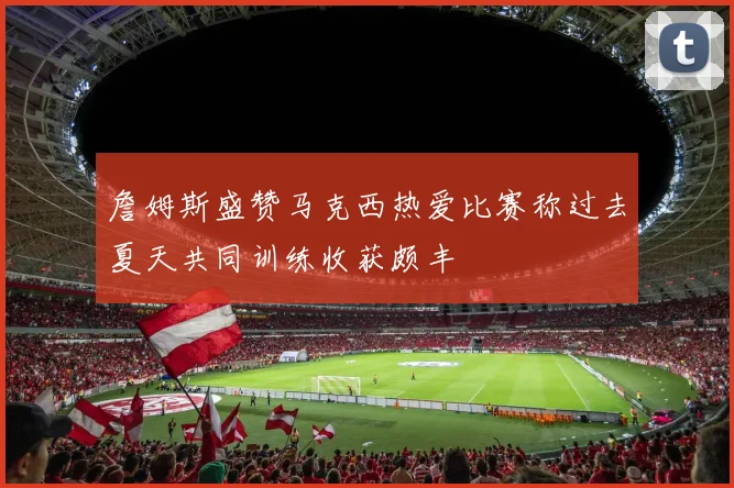 詹姆斯盛赞马克西热爱比赛称过去夏天共同训练收获颇丰