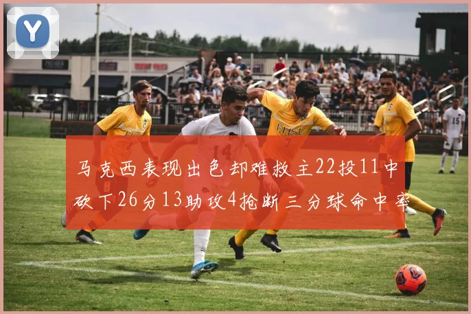 马克西表现出色却难救主22投11中砍下26分13助攻4抢断三分球命中率低迷