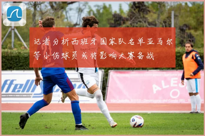 记者分析西班牙国家队名单亚马尔等小伤球员或将影响大赛备战