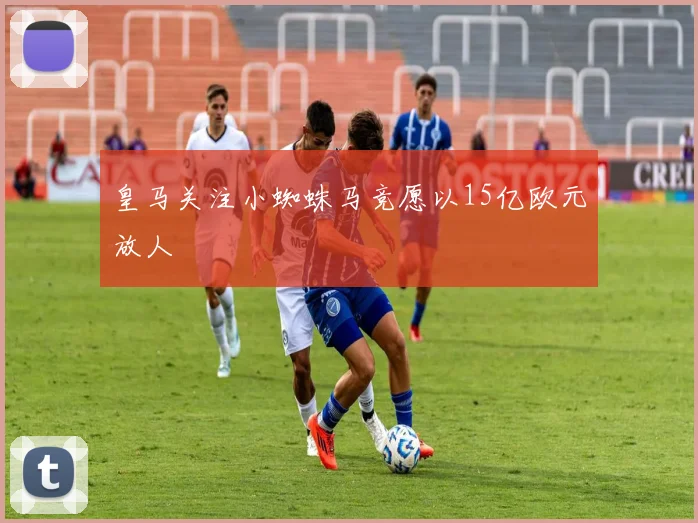 皇马关注小蜘蛛马竞愿以15亿欧元放人