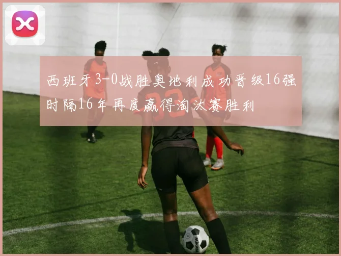 西班牙3-0战胜奥地利成功晋级16强时隔16年再度赢得淘汰赛胜利
