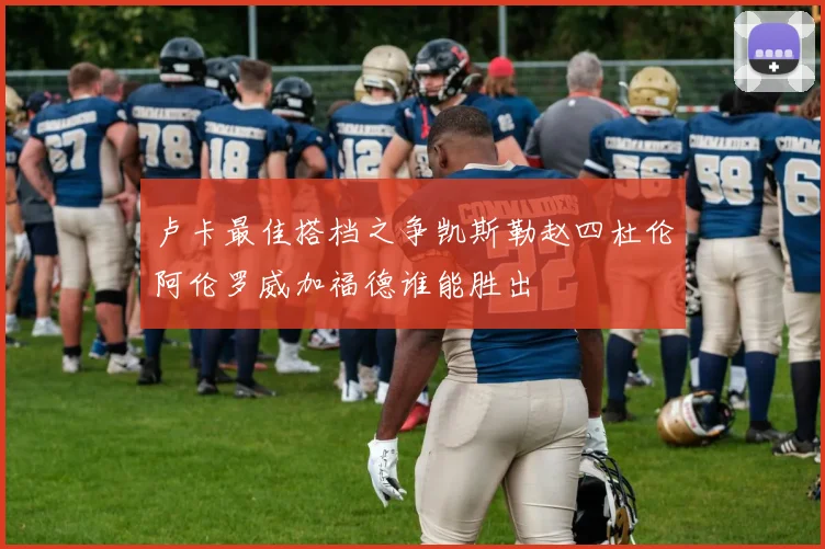 卢卡最佳搭档之争凯斯勒赵四杜伦阿伦罗威加福德谁能胜出