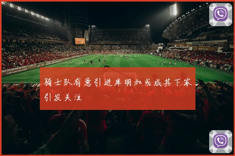 骑士队有意引进库明加或成其下家引发关注
