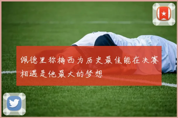 佩德里称梅西为历史最佳能在决赛相遇是他最大的梦想