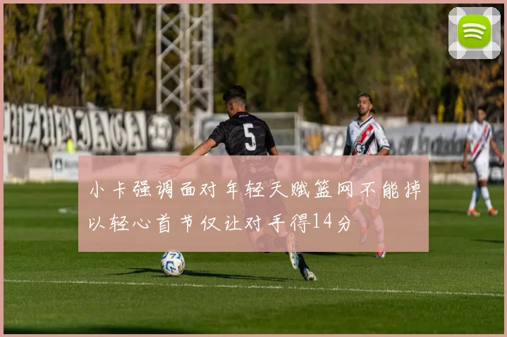 小卡强调面对年轻天赋篮网不能掉以轻心首节仅让对手得14分