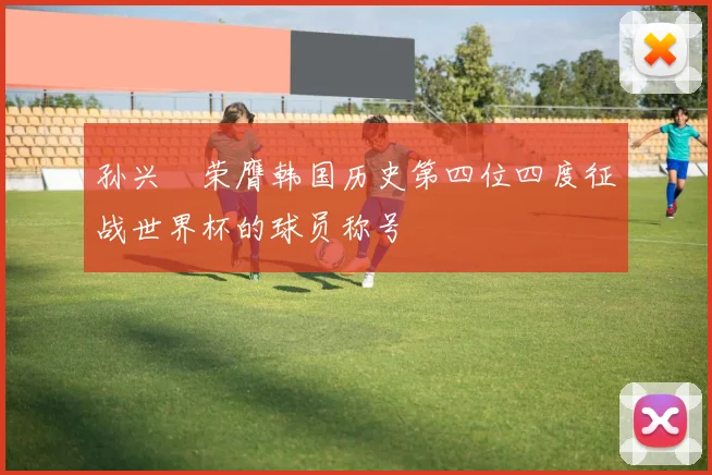孙兴慜荣膺韩国历史第四位四度征战世界杯的球员称号