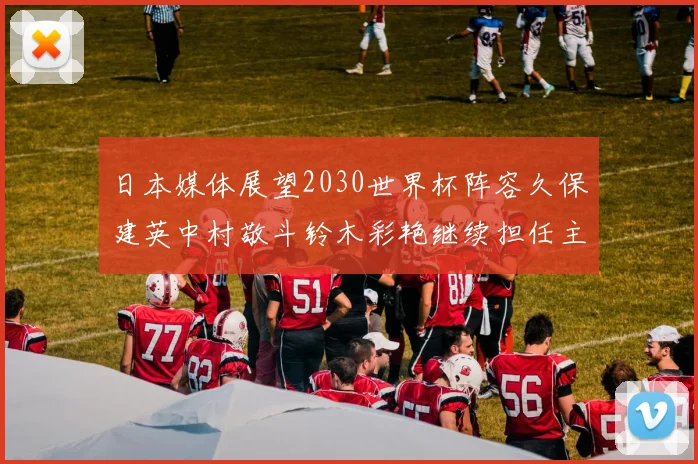 日本媒体展望2030世界杯阵容久保建英中村敬斗铃木彩艳继续担任主力