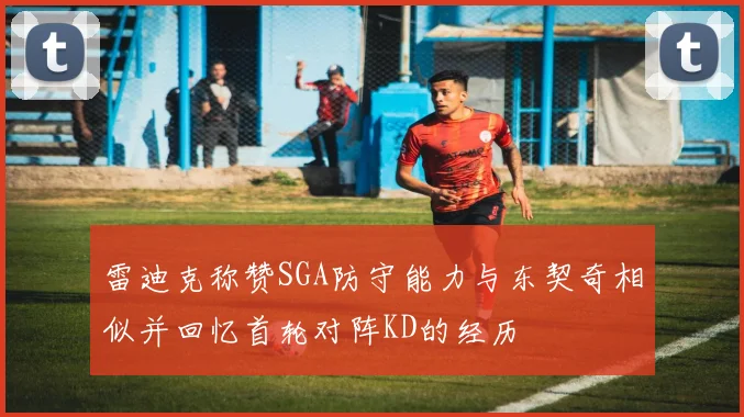雷迪克称赞SGA防守能力与东契奇相似并回忆首轮对阵KD的经历