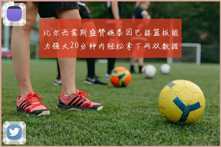 比尔西蒙斯盛赞施泰因巴赫篮板能力强大20分钟内轻松拿下两双数据