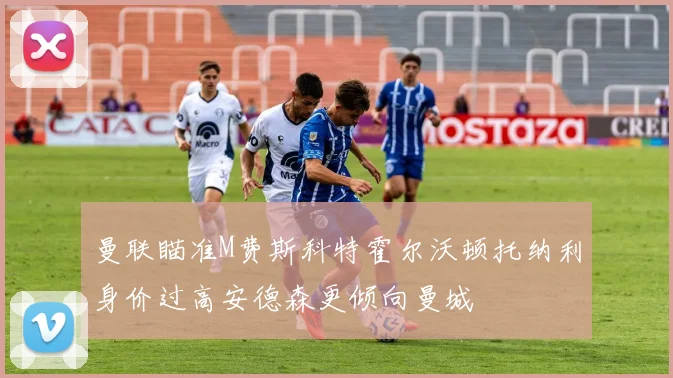 曼联瞄准M费斯科特霍尔沃顿托纳利身价过高安德森更倾向曼城