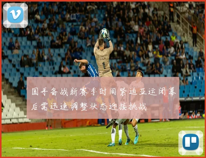 国手备战新赛季时间紧迫亚运闭幕后需迅速调整状态迎接挑战